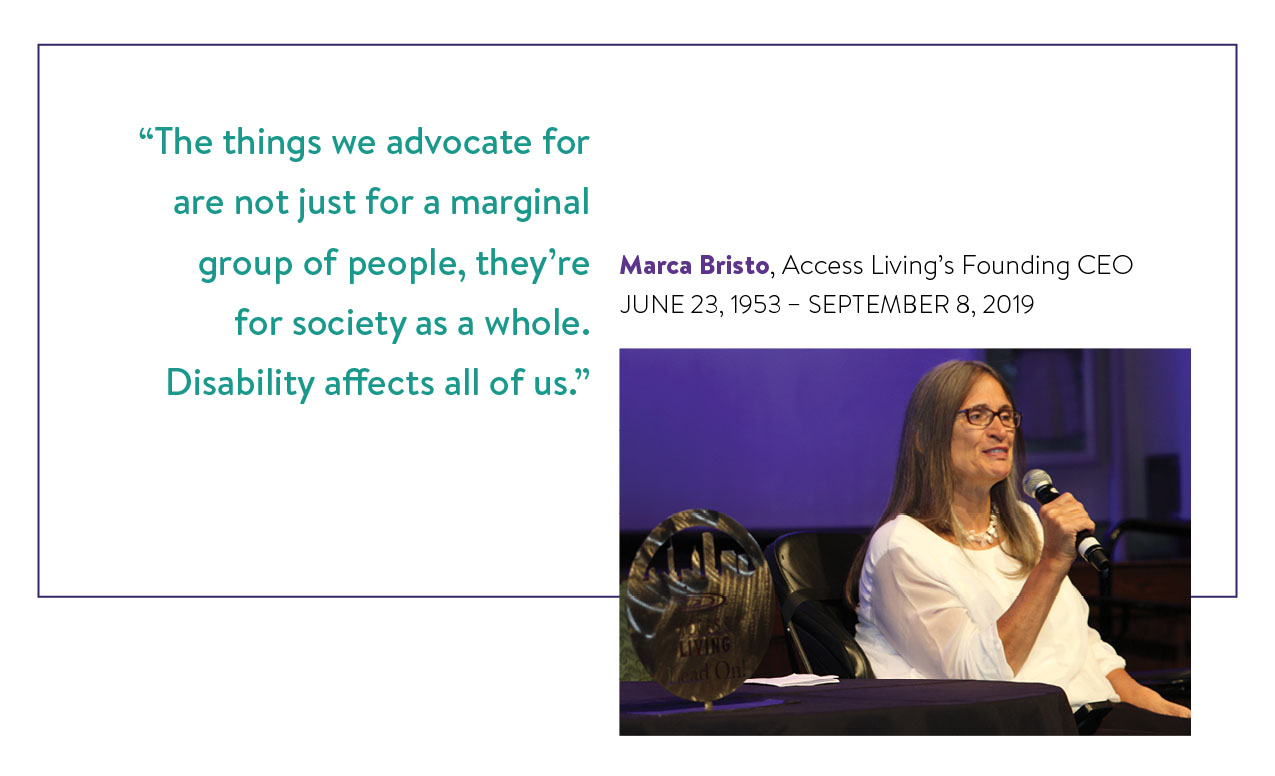 Image is a picture of Marca Bristo alongside text. In the picture Marca is speaking into a microphone as she presents an award. Directly above the text reads "Marca Bristo, Access Living's Founding CEO, June 23, 1953 - September 8, 2019. To the left of the picture is a quote from Marca that reads, "'The things we advocates for are not just for a marginal group of people, they're for society as a whole. Disability affects all of us.'"