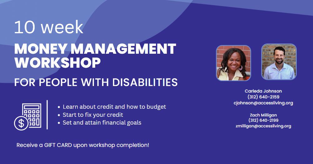 Purple graphic with white text, illustration of calculator, and pictures of Carleda Johnson and Zach Milligan, the money management workshop instructors. Text reads, "10 week money management workshop for people with disabilities: Learn about credit and how to budget, start to fix your credit, set and attain financial goals, receive a GIFT CARD upon workshop completion!" Under the pictures of Carleda and Zach is their contact information: "Carleda Johnson, 312-640-2159, cjohnson@accessliving.org." "Zach Milligan, 312.640.2199, zmilligan@accessliving.org."