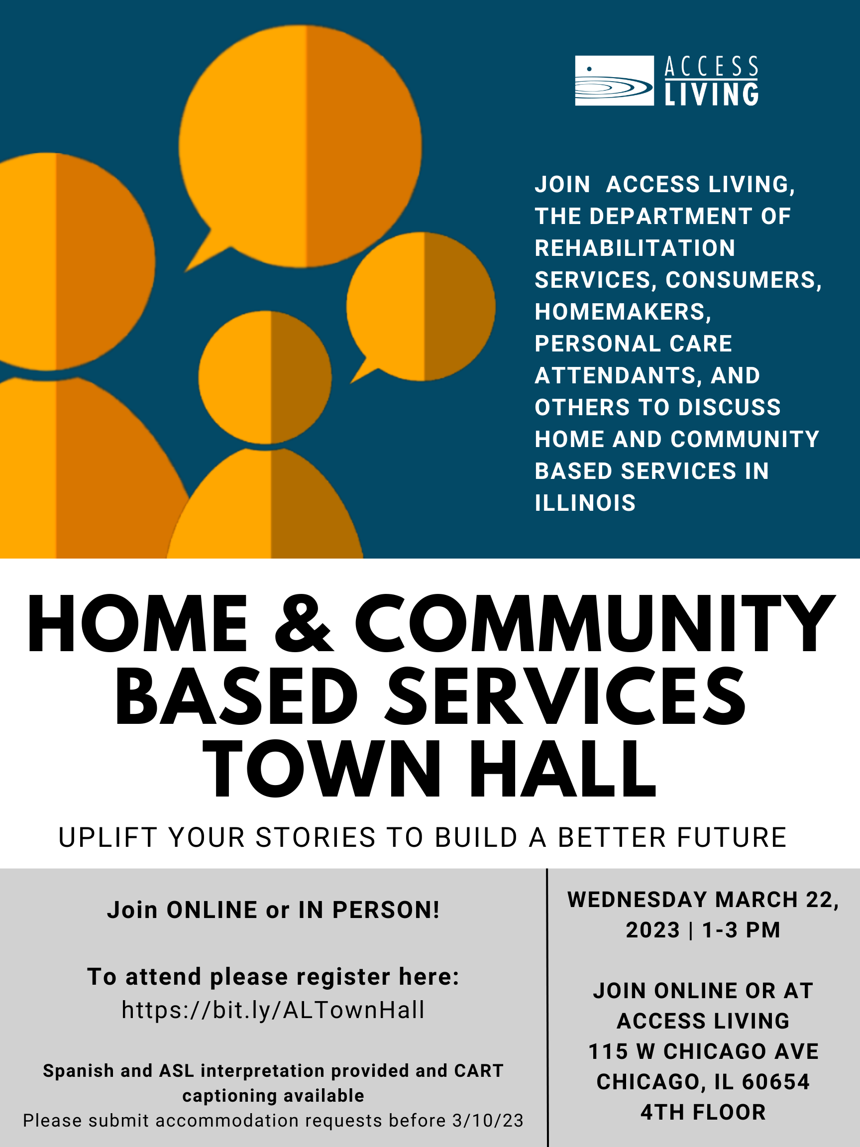 Flyer with drawing of two figures with conversation bubbles. Flyer text reads, "Join Access Living, the Department of Rehabilitation Services, Consumers, Homemakers, Personal Care Attendants, and others to discuss home and community-based services in Illinois. Home and Community Based Services Town Hall. Uplift your stories to build a better future. Join ONLINE or IN PERSON! To attend please register here [link] Spanish and ASL interpretation provided and CARET captioning available. Please submit accommodation requewsts before 3/10/23. Wednesday March 22, 2023, 1-3PM. Join online or at Access Living 115 W. Chicago Ave, Chicago, IL 60654. 4th Floor."