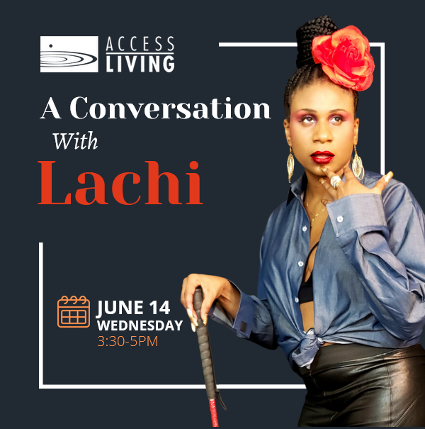 Dark graphic with an image of Lachi, a young Black woman wearing a bright red flower in her hair. She has on black leather pants and is resting on hand on a white cane. Text reads, "A Conversatino with Lachi. June 14, Wednesday, 3:30-5pm" with the Access Living logo.