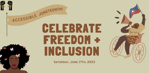 Tan graphic with drawings of two raised fists breaking shackles, a Black disabled woman using a wheelchair and shouting into a megaphone, and a Black woman's head and shoulders depicting her butterfly-covered Afro. Text reads, "Accessible Juneteenth! Celebrate Freedom + Inclusion. Saturday, June 17th, 2023."