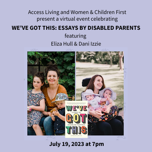 A purple graphic banner with the faint background of open books. On the right, two photographs of the editor and contributor, Daniela Izzie and Eliza Hull. Centered between them, an image of the book cover for We've Got This: Essays by Disabled Parents. The text on the graphic reads, "Access Living and Women & Children First Present We've Got This: Essays by Disabled Parents featuring Eliza Hull and Dani Izzie, Tuesday July 19, 7pm CST, VIRTUAL Event."