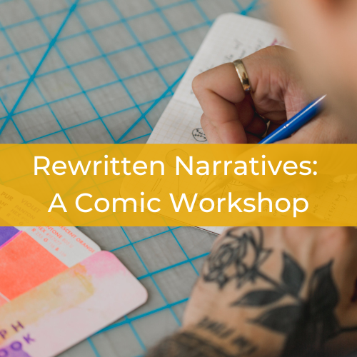 White text on a yellow ribbon that cuts across the center of the image. Text reads Rewritten Narratives: A Comic Workshop. Background image is a closeup of a person's hands. One hand holds a pencil, posed over a sketchbook covered in sketches and writing. The other hand, covered in a floral tattoo, rests next to the notebook. 