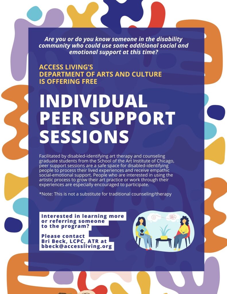 Flyer reading: Are you or do you know someone in the disability community who could use some additional social and emotional support at this time?

Access Living’s Department of Arts and Culture is offering Free Individual Peer Support Sessions!

Facilitated by disabled-identifying art therapy and counseling graduate students from the School of the Art Institute of Chicago, peer support sessions are a safe space for disabled-identifying people to process their lived experiences and receive empathic social-emotional support. People who are interested in using the artistic process to grow their art practice or work through their experiences are especially encouraged to participate.

 *Note: This is not a substitute for traditional counseling/therapy

Sessions may take place virtually or in the community as necessary.

Interested in learning more or referring someone to the program? Please contact Access Living's Arts and Culture Coordinator, Bri Beck, LCPC, ATR, at bbeck@accessliving.org
