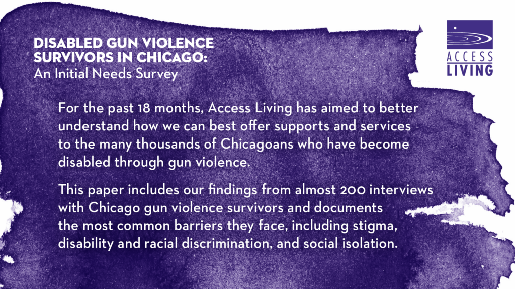 Text: "For the past 18 months, Access Living has aimed to better understand how we can best offer supports and services to the many thousands of Chicagoans who have become disabled through gun violence. This paper includes our findings from almost 200 interviews with Chicago gun violence survivors and documents the most common barriers they face, including stigma, disability and racial discrimination, and social isolation."