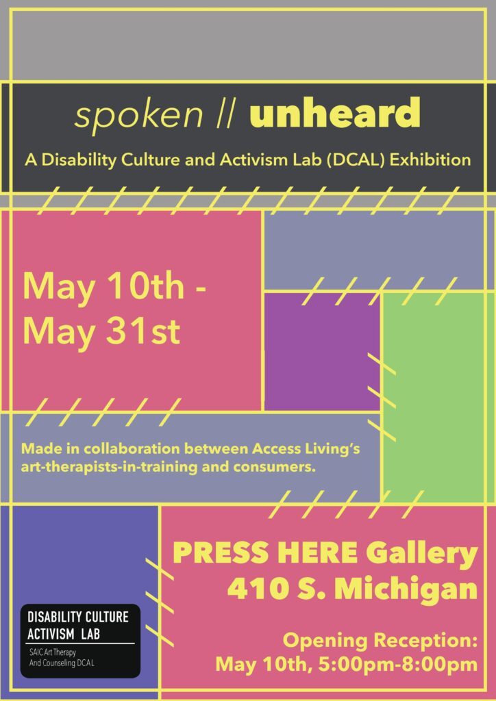 Visual flyer for spoken//unheard: A Disability Culture Activism Lab (DCAL) Exhibition. Yellow text on a multicolor background. Background is made up of red, blue, purple and green rectangles of various sizes, connected with a yellow border and dashed lines, giving the appearance of a sewn tapestry. Along the bottom is a logo for the Disability Culture Activism Lab, a part of SAIC Art Therapy and Counseling department.