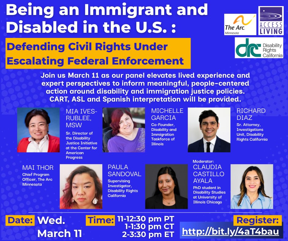 Flyer advertising a community webinar titled “Being an Immigrant and Disabled in the U.S.: Defending Civil Rights Under Escalating Federal Enforcement.” The flyer invites readers to join on Wednesday, March 11 for a panel elevating lived experience and expert perspectives to support meaningful, people‑centered action on disability and immigration justice policies. Time: 11:00–12:30 PM PT / 1:00–2:30 PM CT / 2:00–3:30 PM ET. Registration: http://bit.ly/4aT4bau . Panelists listed: Mia Ives‑Rublee, MSW (Senior Director, Disability Justice Initiative, Center for American Progress); Michelle Garcia (Manager of Organizing and Community Development, Access Living / Co‑founder, Disability and Immigration Taskforce of Illinois); Richard Diaz (Senior Attorney, Investigations Unit, Disability Rights California); Mai Thor (Chief Program Officer, The Arc Minnesota); Paula Sandoval (Supervising Investigator, Disability Rights California). Moderator: Claudia Castillo Ayala (PhD student in Disability Studies, University of Illinois Chicago). Presented by Access Living of Metropolitan Chicago, Disability Rights California, and The Arc Minnesota.