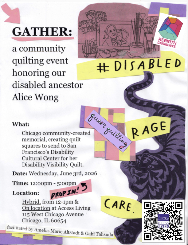 Utilizing brightly colored paper cut outs of the pink “red line drawing of a Chinese ancestral altar. There are peonies in a vase, a portrait of Alice Wong, incense, and a vase of poppies. Decadent tiers of food are in front of Alice’s portrait: peach slices, basket of fries, dumplings, champagne glasses,” alt text and imagery from the cover of the celebration of life zine artwork @byfelicialiang, cut out words in yellow paper of #DISABLED, RAGE, and CARE taken from the hashtag Disabled Rage artist project by @finneganshann0n and @disabilityvisibility (in reference to @chrisunkim’s Deaf Rage), and on the bottom right corner the tiger copyright exxorian/Getty Images from the cover design by @maddie.gif for Year of the Tiger, Alice Wong’s memoir. Flyer by @ameliamariewoo. There is a colorful logo from @rebirthgarments. There is another colorful logo in script from @queer.quilting.chi. There is a QR code with @accessliving’s logo in the center to sign up.